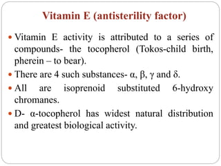 Vitamin E (antisterility factor)
 Vitamin E activity is attributed to a series of
compounds- the tocopherol (Tokos-child birth,
pherein – to bear).
 There are 4 such substances- α, β, γ and δ.
 All are isoprenoid substituted 6-hydroxy
chromanes.
 D- α-tocopherol has widest natural distribution
and greatest biological activity.
 