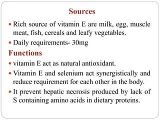 Sources
 Rich source of vitamin E are milk, egg, muscle
meat, fish, cereals and leafy vegetables.
 Daily requirements- 30mg
Functions
 vitamin E act as natural antioxidant.
 Vitamin E and selenium act synergistically and
reduce requirement for each other in the body.
 It prevent hepatic necrosis produced by lack of
S containing amino acids in dietary proteins.
 