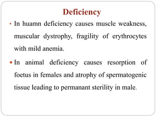Deficiency
• In huamn deficiency causes muscle weakness,
muscular dystrophy, fragility of erythrocytes
with mild anemia.
 In animal deficiency causes resorption of
foetus in females and atrophy of spermatogenic
tissue leading to permanant sterility in male.
 