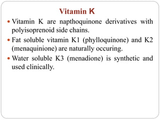 Vitamin K
 Vitamin K are napthoquinone derivatives with
polyisoprenoid side chains.
 Fat soluble vitamin K1 (phylloquinone) and K2
(menaquinione) are naturally occuring.
 Water soluble K3 (menadione) is synthetic and
used clinically.
 