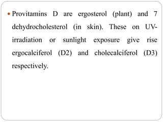  Provitamins D are ergosterol (plant) and 7
dehydrocholesterol (in skin). These on UV-
irradiation or sunlight exposure give rise
ergocalciferol (D2) and cholecalciferol (D3)
respectively.
 