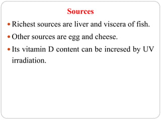 Sources
 Richest sources are liver and viscera of fish.
 Other sources are egg and cheese.
 Its vitamin D content can be incresed by UV
irradiation.
 