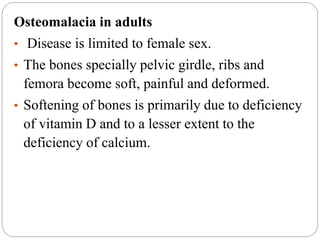 Osteomalacia in adults
• Disease is limited to female sex.
• The bones specially pelvic girdle, ribs and
femora become soft, painful and deformed.
• Softening of bones is primarily due to deficiency
of vitamin D and to a lesser extent to the
deficiency of calcium.
 