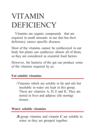 VITAMIN
DEFICIENCY
Vitamins are organic compounds that are
required in small amounts in our diet but their
deficiency causes specific diseases.
Most of the vitamins cannot be synthesized in our
body but plants can synthesize almost all of them,
so they are considered as essential food factors.
However, the bacteria of the gut can produce some
of the vitamins required by us.
Fat soluble vitamins
 Vitamins which are soluble in fat and oils but
insoluble in water are kept in this group.
These are vitamins A, D, E and K. They are
stored in liver and adipose (fat storing)
tissues.
Water soluble vitamins
 B group vitamins and vitamin C are soluble in
water so they are grouped together.
 