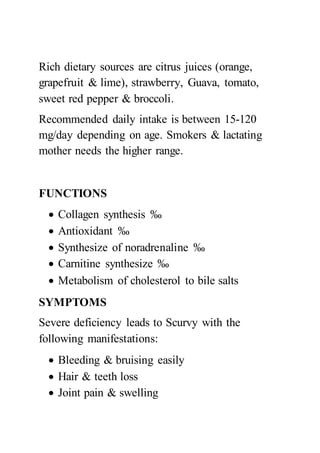 Rich dietary sources are citrus juices (orange,
grapefruit & lime), strawberry, Guava, tomato,
sweet red pepper & broccoli.
Recommended daily intake is between 15-120
mg/day depending on age. Smokers & lactating
mother needs the higher range.
FUNCTIONS
 Collagen synthesis ‰
 Antioxidant ‰
 Synthesize of noradrenaline ‰
 Carnitine synthesize ‰
 Metabolism of cholesterol to bile salts
SYMPTOMS
Severe deficiency leads to Scurvy with the
following manifestations:
 Bleeding & bruising easily
 Hair & teeth loss
 Joint pain & swelling
 