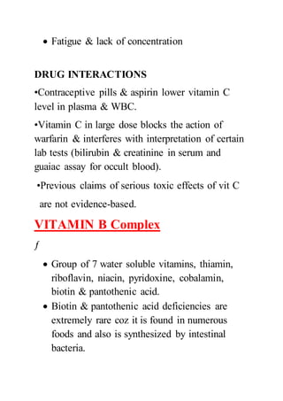  Fatigue & lack of concentration
DRUG INTERACTIONS
•Contraceptive pills & aspirin lower vitamin C
level in plasma & WBC.
•Vitamin C in large dose blocks the action of
warfarin & interferes with interpretation of certain
lab tests (bilirubin & creatinine in serum and
guaiac assay for occult blood).
•Previous claims of serious toxic effects of vit C
are not evidence-based.
VITAMIN B Complex
ƒ
 Group of 7 water soluble vitamins, thiamin,
riboflavin, niacin, pyridoxine, cobalamin,
biotin & pantothenic acid.
 Biotin & pantothenic acid deficiencies are
extremely rare coz it is found in numerous
foods and also is synthesized by intestinal
bacteria.
 