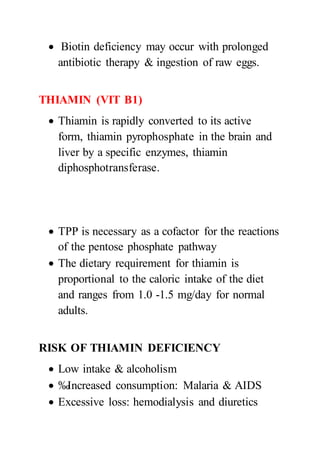  Biotin deficiency may occur with prolonged
antibiotic therapy & ingestion of raw eggs.
THIAMIN (VIT B1)
 Thiamin is rapidly converted to its active
form, thiamin pyrophosphate in the brain and
liver by a specific enzymes, thiamin
diphosphotransferase.
 TPP is necessary as a cofactor for the reactions
of the pentose phosphate pathway
 The dietary requirement for thiamin is
proportional to the caloric intake of the diet
and ranges from 1.0 -1.5 mg/day for normal
adults.
RISK OF THIAMIN DEFICIENCY
 Low intake & alcoholism
 ‰Increased consumption: Malaria & AIDS
 Excessive loss: hemodialysis and diuretics
 