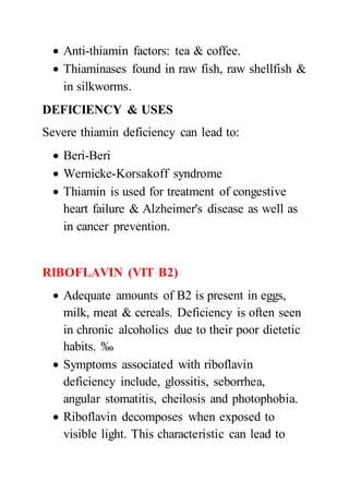  Anti-thiamin factors: tea & coffee.
 Thiaminases found in raw fish, raw shellfish &
in silkworms.
DEFICIENCY & USES
Severe thiamin deficiency can lead to:
 Beri-Beri
 Wernicke-Korsakoff syndrome
 Thiamin is used for treatment of congestive
heart failure & Alzheimer's disease as well as
in cancer prevention.
RIBOFLAVIN (VIT B2)
 Adequate amounts of B2 is present in eggs,
milk, meat & cereals. Deficiency is often seen
in chronic alcoholics due to their poor dietetic
habits. ‰
 Symptoms associated with riboflavin
deficiency include, glossitis, seborrhea,
angular stomatitis, cheilosis and photophobia.
 Riboflavin decomposes when exposed to
visible light. This characteristic can lead to
 