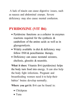 A lack of niacin can cause digestive issues, such
as nausea and abdominal cramps. Severe
deficiency may also cause mental confusion.
PYRIDOXINE (VIT B6)
 Pyridoxine functions as a cofactor in enzymes
reactions required for the synthesis &
catabolism of the amino acids as well as in
glycogenolysis.
 Widely available in diet & deficiency may
follow INH & pencillamine therapy.
 Deficiency can cause neonatal seizures,
cheilosis, glossitis & neuroitis.
What it does: Vitamin B-6 (pyridoxine) helps
the body turn food into energy. It can also help
the body fight infections. Pregnant and
breastfeeding women need it to help their
babies’ brains develop normally.
Where you get it: B-6 can be found in:
 Chickpeas
 Tuna
 