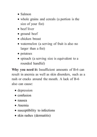 Salmon
 whole grains and cereals (a portion is the
size of your fist)
 beef liver
 ground beef
 chicken breast
 watermelon (a serving of fruit is also no
larger than a fist)
 potatoes
 spinach (a serving size is equivalent to a
rounded handful)
Why you need it: Insufficient amounts of B-6 can
result in anemia as well as skin disorders, such as a
rash or cracks around the mouth. A lack of B-6
also can cause:
 depression
 confusion
 nausea
 Anemia
 susceptibility to infections
 skin rashes (dermatitis)
 