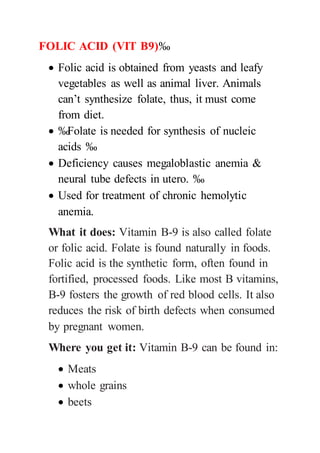 FOLIC ACID (VIT B9)‰
 Folic acid is obtained from yeasts and leafy
vegetables as well as animal liver. Animals
can’t synthesize folate, thus, it must come
from diet.
 ‰Folate is needed for synthesis of nucleic
acids ‰
 Deficiency causes megaloblastic anemia &
neural tube defects in utero. ‰
 Used for treatment of chronic hemolytic
anemia.
What it does: Vitamin B-9 is also called folate
or folic acid. Folate is found naturally in foods.
Folic acid is the synthetic form, often found in
fortified, processed foods. Like most B vitamins,
B-9 fosters the growth of red blood cells. It also
reduces the risk of birth defects when consumed
by pregnant women.
Where you get it: Vitamin B-9 can be found in:
 Meats
 whole grains
 beets
 