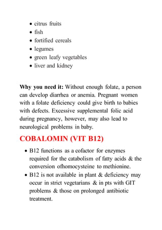  citrus fruits
 fish
 fortified cereals
 legumes
 green leafy vegetables
 liver and kidney
Why you need it: Without enough folate, a person
can develop diarrhea or anemia. Pregnant women
with a folate deficiency could give birth to babies
with defects. Excessive supplemental folic acid
during pregnancy, however, may also lead to
neurological problems in baby.
COBALOMIN (VIT B12)
 B12 functions as a cofactor for enzymes
required for the catabolism of fatty acids & the
conversion ofhomocysteine to methionine.
 B12 is not available in plant & deficiency may
occur in strict vegetarians & in pts with GIT
problems & those on prolonged antibiotic
treatment.
 