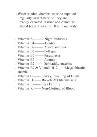  Water soluble vitamins must be supplied
regularly in diet because they are
readily excreted in urine and cannot be
stored (except vitamin B12) in our body.
 Vitamin A——— Night blindness
 Vitamin B1———Beriberi
 Vitamin B2——– Ariboflavinosis
 Vitamin B3 ——–Pellagra
 Vitamin B5 ——–Paresthesia
 Vitamin B6 ——–Anemia
 Vitamin B7 —— Dermatitis, enteritis
 Vitamin B9 & Vitamin B12 —– Megaloblastic
anemia
 Vitamin C —— Scurvy, Swelling of Gums
 Vitamin D —— Rickets & Osteomalacia
 Vitamin E —— Less Fertility
 Vitamin K —— Non-Clotting of Blood.
 