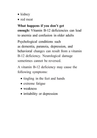  kidney
 red meat
What happens if you don’t get
enough: Vitamin B-12 deficiencies can lead
to anemia and confusion in older adults
Psychological conditions such
as dementia, paranoia, depression, and
behavioral changes can result from a vitamin
B-12 deficiency. Neurological damage
sometimes cannot be reversed.
A vitamin B-12 deficiency may cause the
following symptoms:
 tingling in the feet and hands
 extreme fatigue
 weakness
 irritability or depression
 