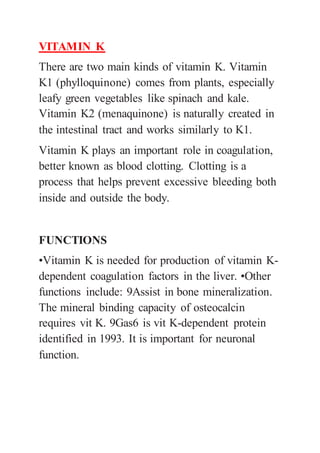 VITAMIN K
There are two main kinds of vitamin K. Vitamin
K1 (phylloquinone) comes from plants, especially
leafy green vegetables like spinach and kale.
Vitamin K2 (menaquinone) is naturally created in
the intestinal tract and works similarly to K1.
Vitamin K plays an important role in coagulation,
better known as blood clotting. Clotting is a
process that helps prevent excessive bleeding both
inside and outside the body.
FUNCTIONS
•Vitamin K is needed for production of vitamin K-
dependent coagulation factors in the liver. •Other
functions include: 9Assist in bone mineralization.
The mineral binding capacity of osteocalcin
requires vit K. 9Gas6 is vit K-dependent protein
identified in 1993. It is important for neuronal
function.
 