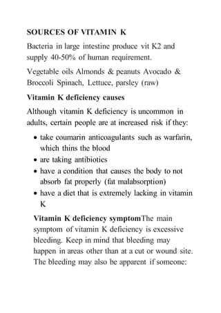 SOURCES OF VITAMIN K
Bacteria in large intestine produce vit K2 and
supply 40-50% of human requirement.
Vegetable oils Almonds & peanuts Avocado &
Broccoli Spinach, Lettuce, parsley (raw)
Vitamin K deficiency causes
Although vitamin K deficiency is uncommon in
adults, certain people are at increased risk if they:
 take coumarin anticoagulants such as warfarin,
which thins the blood
 are taking antibiotics
 have a condition that causes the body to not
absorb fat properly (fat malabsorption)
 have a diet that is extremely lacking in vitamin
K
Vitamin K deficiency symptomThe main
symptom of vitamin K deficiency is excessive
bleeding. Keep in mind that bleeding may
happen in areas other than at a cut or wound site.
The bleeding may also be apparent if someone:
 