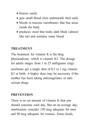  bruises easily
 gets small blood clots underneath their nails
 bleeds in mucous membranes that line areas
inside the body
 produces stool that looks dark black (almost
like tar) and contains some blood
TREATMENT
The treatment for vitamin K is the drug
phytonadione, which is vitamin K1. The dosage
for adults ranges from 1 to 25 milligrams (mg).
newborns get a single shot of 0.5 to 1 mg vitamin
K1 at birth. A higher dose may be necessary if the
mother has been taking anticoagulants or anti-
seizure drugs
PREVENTION
There is no set amount of vitamin K that you
should consume each day. But on an average day,
nutritionists consider 120 mcg adequate for men
and 90 mcg adequate for women. Some foods,
 