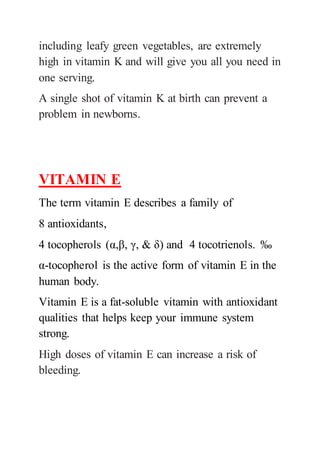 including leafy green vegetables, are extremely
high in vitamin K and will give you all you need in
one serving.
A single shot of vitamin K at birth can prevent a
problem in newborns.
VITAMIN E
The term vitamin E describes a family of
8 antioxidants,
4 tocopherols (α,β, γ, & δ) and 4 tocotrienols. ‰
α-tocopherol is the active form of vitamin E in the
human body.
Vitamin E is a fat-soluble vitamin with antioxidant
qualities that helps keep your immune system
strong.
High doses of vitamin E can increase a risk of
bleeding.
 