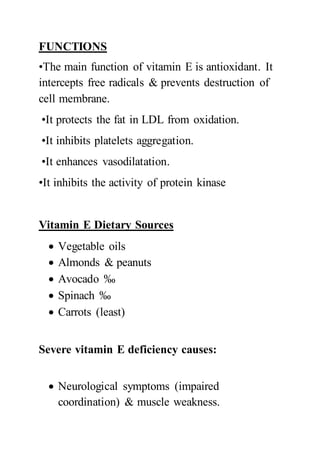FUNCTIONS
•The main function of vitamin E is antioxidant. It
intercepts free radicals & prevents destruction of
cell membrane.
•It protects the fat in LDL from oxidation.
•It inhibits platelets aggregation.
•It enhances vasodilatation.
•It inhibits the activity of protein kinase
Vitamin E Dietary Sources
 Vegetable oils
 Almonds & peanuts
 Avocado ‰
 Spinach ‰
 Carrots (least)
Severe vitamin E deficiency causes:
 Neurological symptoms (impaired
coordination) & muscle weakness.
 