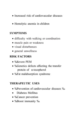 Increased risk of cardiovascular diseases
 Hemolytic anemia in children
SYMPTOMS
 difficulty with walking or coordination
 muscle pain or weakness
 visual disturbances
 general unwellness
RISK FACTORS
 ‰Severe PEM
 ‰Genetics defects affecting the transfer
protein of α-tocopherol
 ‰Fat malabsorption syndrome
THERAPEUTIC USES
 ‰Prevention of cardiovascular diseases ‰
 Diabetes Mellitus
 ‰Cancer prevention
 ‰Boost immunity ‰
 