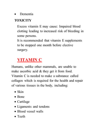  Dementia
TOXICITY
Excess vitamin E may cause: Impaired blood
clotting leading to increased risk of bleeding in
some persons.
It is recommended that vitamin E supplements
to be stopped one month before elective
surgery.
VITAMIN C
Humans, unlike other mammals, are unable to
make ascorbic acid & they get it from food.
Vitamin C is needed to make a substance called
collagen which is required for the health and repair
of various tissues in the body, including:
 Skin
 Bone
 Cartilage
 Ligaments and tendons
 Blood vessel walls
 Teeth
 