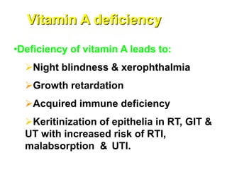 Vitamin A deficiency
•Deficiency of vitamin A leads to:
Night blindness & xerophthalmia
Growth retardation
Acquired immune deficiency
Keritinization of epithelia in RT, GIT &
UT with increased risk of RTI,
malabsorption & UTI.
 
