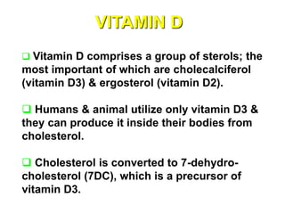VITAMIN D
 Vitamin D comprises a group of sterols; the
most important of which are cholecalciferol
(vitamin D3) & ergosterol (vitamin D2).
 Humans & animal utilize only vitamin D3 &
they can produce it inside their bodies from
cholesterol.
 Cholesterol is converted to 7-dehydro-
cholesterol (7DC), which is a precursor of
vitamin D3.
 