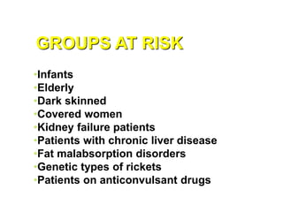 GROUPS AT RISK
•Infants
•Elderly
•Dark skinned
•Covered women
•Kidney failure patients
•Patients with chronic liver disease
•Fat malabsorption disorders
•Genetic types of rickets
•Patients on anticonvulsant drugs
 