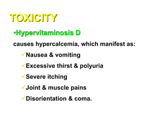 TOXICITY
•Hypervitaminosis D
causes hypercalcemia, which manifest as:
Nausea & vomiting
Excessive thirst & polyuria
Severe itching
Joint & muscle pains
Disorientation & coma.
 