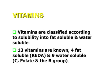 VITAMINS
 Vitamins are classified according
to solubility into fat soluble & water
soluble.
 13 vitamins are known, 4 fat
soluble (KEDA) & 9 water soluble
(C, Folate & the B group).
 