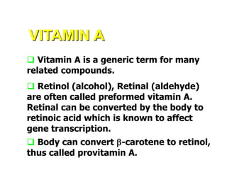 VITAMIN A
 Vitamin A is a generic term for many
related compounds.
 Retinol (alcohol), Retinal (aldehyde)
are often called preformed vitamin A.
Retinal can be converted by the body to
retinoic acid which is known to affect
gene transcription.
 Body can convert b-carotene to retinol,
thus called provitamin A.
 