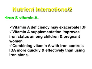 Nutrient Interactions/2
•Iron & vitamin A.
Vitamin A deficiency may exacerbate IDF
Vitamin A supplementation improves
iron status among children & pregnant
women.
Combining vitamin A with iron controls
IDA more quickly & effectively than using
iron alone.
 