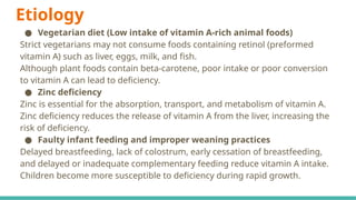 Etiology
● Vegetarian diet (Low intake of vitamin A-rich animal foods)
Strict vegetarians may not consume foods containing retinol (preformed
vitamin A) such as liver, eggs, milk, and fish.
Although plant foods contain beta-carotene, poor intake or poor conversion
to vitamin A can lead to deficiency.
● Zinc deficiency
Zinc is essential for the absorption, transport, and metabolism of vitamin A.
Zinc deficiency reduces the release of vitamin A from the liver, increasing the
risk of deficiency.
● Faulty infant feeding and improper weaning practices
Delayed breastfeeding, lack of colostrum, early cessation of breastfeeding,
and delayed or inadequate complementary feeding reduce vitamin A intake.
Children become more susceptible to deficiency during rapid growth.
 