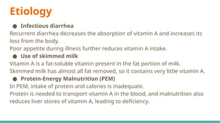 Etiology
● Infectious diarrhea
Recurrent diarrhea decreases the absorption of vitamin A and increases its
loss from the body.
Poor appetite during illness further reduces vitamin A intake.
● Use of skimmed milk
Vitamin A is a fat-soluble vitamin present in the fat portion of milk.
Skimmed milk has almost all fat removed, so it contains very little vitamin A.
● Protein-Energy Malnutrition (PEM)
In PEM, intake of protein and calories is inadequate.
Protein is needed to transport vitamin A in the blood, and malnutrition also
reduces liver stores of vitamin A, leading to deficiency.
 
