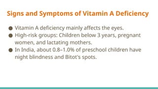 Signs and Symptoms of Vitamin A Deficiency
● Vitamin A deficiency mainly affects the eyes.
● High-risk groups: Children below 3 years, pregnant
women, and lactating mothers.
● In India, about 0.8–1.0% of preschool children have
night blindness and Bitot's spots.
 
