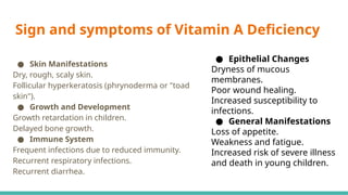 Sign and symptoms of Vitamin A Deficiency
● Skin Manifestations
Dry, rough, scaly skin.
Follicular hyperkeratosis (phrynoderma or "toad
skin").
● Growth and Development
Growth retardation in children.
Delayed bone growth.
● Immune System
Frequent infections due to reduced immunity.
Recurrent respiratory infections.
Recurrent diarrhea.
● Epithelial Changes
Dryness of mucous
membranes.
Poor wound healing.
Increased susceptibility to
infections.
● General Manifestations
Loss of appetite.
Weakness and fatigue.
Increased risk of severe illness
and death in young children.
 