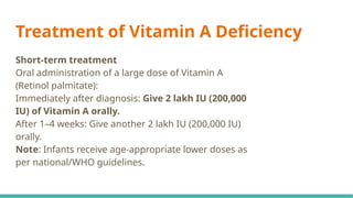 Treatment of Vitamin A Deficiency
Short-term treatment
Oral administration of a large dose of Vitamin A
(Retinol palmitate):
Immediately after diagnosis: Give 2 lakh IU (200,000
IU) of Vitamin A orally.
After 1–4 weeks: Give another 2 lakh IU (200,000 IU)
orally.
Note: Infants receive age-appropriate lower doses as
per national/WHO guidelines.
 