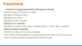 Treatment
1. Vitamin A Supplementation (Therapeutic Dose)
Children aged 12 months or older:
200,000 IU orally on Day 1
200,000 IU on Day 2
200,000 IU after 2 weeks
Infants 6–11 months:
100,000 IU orally on the same schedule (Day 1, Day 2, after 2 weeks)
Infants below 6 months:
50,000 IU orally on the same schedule
If the child cannot swallow or has persistent vomiting, an intramuscular
water-miscible vitamin A preparation may be used.
 