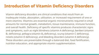 Introduction of Vitamin Deficiency Disorders
Vitamin deficiency disorders are clinical conditions that result from an
inadequate intake, absorption, utilization, or increased requirement of one or
more vitamins. Vitamins are essential organic micronutrients required in small
amounts for normal growth, metabolism, tissue maintenance, immune function,
and overall health. Deficiency of specific vitamins produces characteristic signs
and symptoms, such as night blindness (vitamin A deficiency), beriberi (vitamin
B₁ deficiency), pellagra (vitamin B₃ deficiency), scurvy (vitamin C deficiency),
rickets (vitamin D deficiency), and bleeding disorders (vitamin K deficiency).
These disorders are preventable through a balanced diet, food fortification,
nutrition education, and appropriate vitamin supplementation.
 