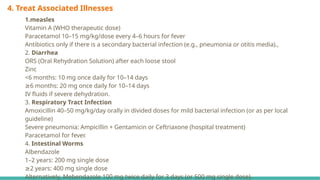 4. Treat Associated Illnesses
1.measles
Vitamin A (WHO therapeutic dose)
Paracetamol 10–15 mg/kg/dose every 4–6 hours for fever
Antibiotics only if there is a secondary bacterial infection (e.g., pneumonia or otitis media).,
2. Diarrhea
ORS (Oral Rehydration Solution) after each loose stool
Zinc
<6 months: 10 mg once daily for 10–14 days
≥6 months: 20 mg once daily for 10–14 days
IV fluids if severe dehydration.
3. Respiratory Tract Infection
Amoxicillin 40–50 mg/kg/day orally in divided doses for mild bacterial infection (or as per local
guideline)
Severe pneumonia: Ampicillin + Gentamicin or Ceftriaxone (hospital treatment)
Paracetamol for fever.
4. Intestinal Worms
Albendazole
1–2 years: 200 mg single dose
≥2 years: 400 mg single dose
Alternatively, Mebendazole 100 mg twice daily for 3 days (or 500 mg single dose).
 