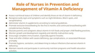 Role of Nurses in Prevention and
Management of Vitamin A Deficiency
● Assess nutritional status of children and identify those at risk of vitamin A deficiency.
● Recognize early signs and symptoms such as night blindness, Bitot's spots, and
xerophthalmia.
● Administer vitamin A supplements according to national guidelines.
● Promote exclusive breastfeeding for the first 6 months and continued breastfeeding with
complementary feeding.
● Educate parents and caregivers about vitamin A-rich foods and proper child-feeding practices.
● Monitor growth and development regularly and identify malnutrition early.
● Encourage complete immunization, especially against measles.
● Treat and refer children with severe deficiency, eye complications, or associated illnesses
promptly.
● Promote hygiene, sanitation, and deworming to reduce infections that worsen vitamin A
deficiency.
● Maintain records and participate in community nutrition programs and health education
activities.
 