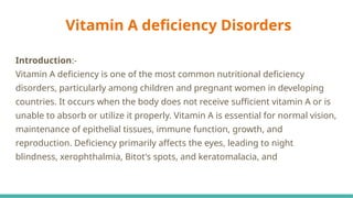 Vitamin A deficiency Disorders
Introduction:-
Vitamin A deficiency is one of the most common nutritional deficiency
disorders, particularly among children and pregnant women in developing
countries. It occurs when the body does not receive sufficient vitamin A or is
unable to absorb or utilize it properly. Vitamin A is essential for normal vision,
maintenance of epithelial tissues, immune function, growth, and
reproduction. Deficiency primarily affects the eyes, leading to night
blindness, xerophthalmia, Bitot's spots, and keratomalacia, and
 