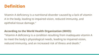 Definition
Vitamin A deficiency is a nutritional disorder caused by a lack of vitamin
A in the body, leading to impaired vision, reduced immunity, and
epithelial tissue damage."
According to the World Health Organization (WHO):
"Vitamin A deficiency is a condition resulting from inadequate vitamin A
to meet the body's physiological needs, leading to impaired vision,
reduced immunity, and an increased risk of illness and death.”
 