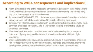 According to WHO- consequences and implications?
● Night blindness is one of the first signs of vitamin A deficiency. In its more severe
forms, vitamin A deficiency contributes to blindness by making the cornea very
dry, thus damaging the retina and cornea.
● An estimated 250 000–500 000 children who are vitamin A-deficient become blind
every year, and half of them die within 12 months of losing their sight.
● Deficiency of vitamin A is associated with significant morbidity and mortality from
common childhood infections, and is the world’s leading preventable cause of
childhood blindness.
● Vitamin A deficiency also contributes to maternal mortality and other poor
outcomes of pregnancy and lactation. It also diminishes the ability to fight
infections.
● mild, subclinical deficiency can be a problem, because it may increase children's
risk for respiratory and diarrhoeal infections, decrease growth rates, slow bone
development and decrease the likelihood of survival from serious illness.
 