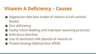 Vitamin A Deficiency – Causes
● Vegetarian diet (low intake of vitamin A-rich animal
foods)
● Zinc deficiency
● Faulty infant feeding and improper weaning practices
● Infectious diarrhea
● Use of skimmed milk (devoid of vitamin A)
● Protein-Energy Malnutrition (PEM)
 