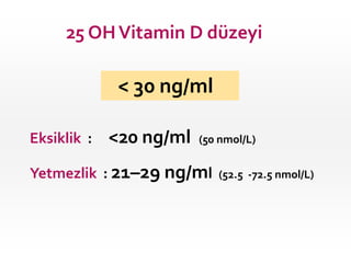 25 OH Vitamin D düzeyi

< 30 ng/ml
Eksiklik :

<20 ng/ml

(50 nmol/L)

Yetmezlik : 21–29 ng/ml

(52.5 -72.5 nmol/L)

 