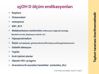 • Raşitizm
• Osteomalazi
• osteoporoz
• KBY ,KCY
• Malabsorbsiyon sendromları (inflamatuar bağırsak hastalığı,
Bariatrik cerrahi, Radyasyon enteriti vb )

• Hiperparatirodizm
• İlaçlar (antiepileptik, glukokortikoid,AİDS ilaçları,antifungal,kolestiramin)
• Gebelik-laktasyon
• Yaşlılar
• Kırık öyküsü olanlar
• Obezler VKI> 30 kg/m2
• Granuloma ile seyreden hastalıklar (sarkoidoz, tbc)

Toplum taraması önerilmemektedir

25OH D ölçüm endikasyonları

 