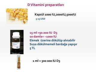 D Vitamini preparatları
Kapsül 1000 IU,2000IU,5000IU
5-15 USD

15 ml =50.000 IU D3
10 damla= ~1000 IU
Ekmek üzerine dökülüp alınabilir
Suya dökülmemeli bardağa yapışır
5 TL

1 ml = 300 000 IU D3

 