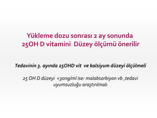 Yükleme dozu sonrası 2 ay sonunda
25OH D vitamini Düzey ölçümü önerilir
Tedavinin 3. ayında 25OHD vit ve kalsiyum düzeyi ölçülmeli

25 OH D düzeyi <30ng/ml ise: malabsorbiyon vb ,tedavi
uyumsuzluğu araştırılmalı

 
