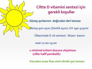 Ciltte D vitamini sentezi için
gerekli koşullar
Güneş ışınlarının doğrudan deri teması
Güneş ışını açısı (Zenith açısı): UV 290-315nm
Ülkemizde D vit sentezi: Nisan- kasım

saat 11:00-15:00
1 minimal eritem dozuna ulaşılması
(cillte hafif pembelik)
Vücudun enaz %20 sinin direkt ışın teması

 